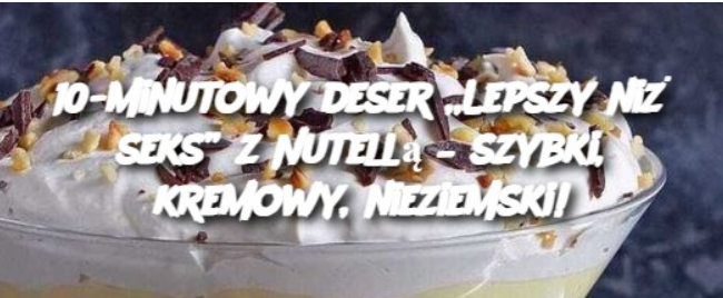 10-minutowy deser „Lepszy niż seks” z Nutellą – szybki, kremowy, nieziemski!