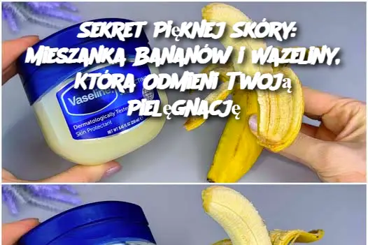 Sekret Pięknej Skóry: Mieszanka Bananów i Wazeliny, Która Odmieni Twoją Pielęgnację