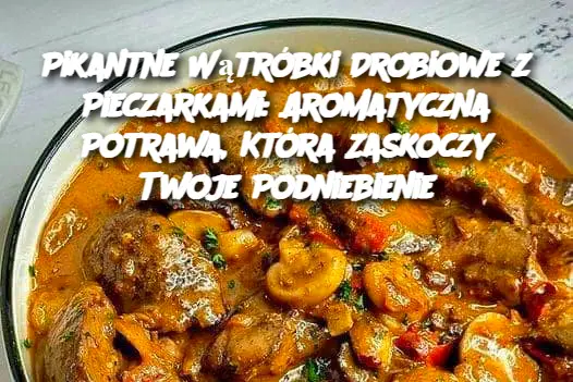 Pikantne Wątróbki Drobiowe z Pieczarkami: Aromatyczna Potrawa, Która Zaskoczy Twoje Podniebienie