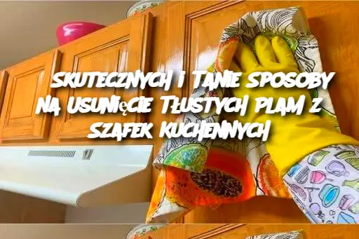 5 Skutecznych i Tanie Sposoby na Usunięcie Tłustych Plam z Szafek Kuchennych