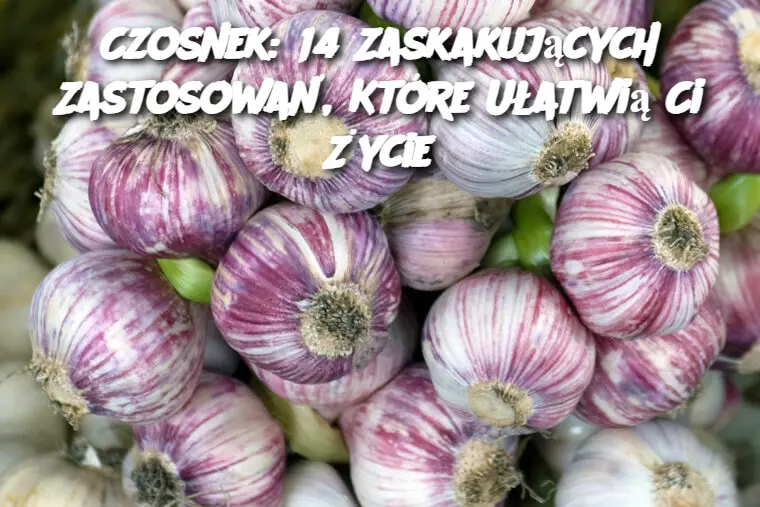 Czosnek: 14 Zaskakujących Zastosowań, Które Ułatwią Ci Życie